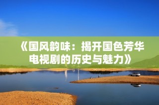 《国风韵味：揭开国色芳华电视剧的历史与魅力》
