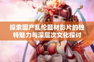 探索国产乱伦题材影片的独特魅力与深层次文化探讨