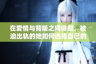 在爱情与背叛之间徘徊，被迫出轨的她如何选择自己的未来