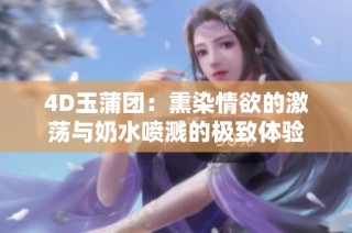 4D玉蒲团：熏染情欲的激荡与奶水喷溅的极致体验