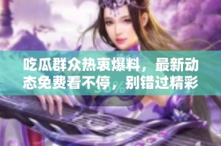 吃瓜群众热衷爆料，最新动态免费看不停，别错过精彩内容！