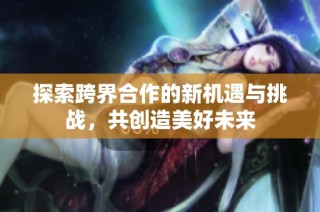 探索跨界合作的新机遇与挑战，共创造美好未来