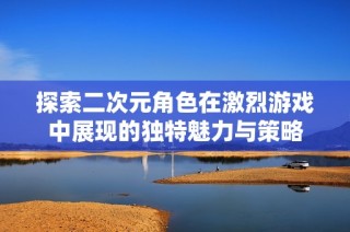探索二次元角色在激烈游戏中展现的独特魅力与策略