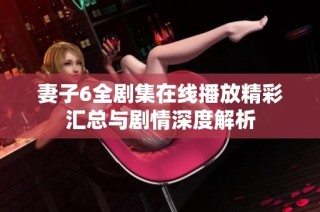 妻子6全剧集在线播放精彩汇总与剧情深度解析