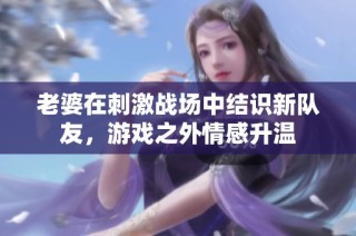 老婆在刺激战场中结识新队友，游戏之外情感升温