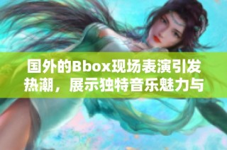 国外的Bbox现场表演引发热潮，展示独特音乐魅力与表演风格