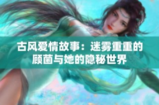 古风爱情故事：迷雾重重的顾菌与她的隐秘世界