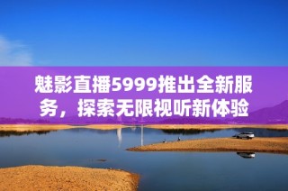 魅影直播5999推出全新服务，探索无限视听新体验