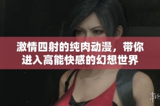 激情四射的纯肉动漫，带你进入高能快感的幻想世界
