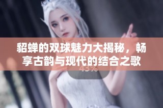 貂蝉的双球魅力大揭秘，畅享古韵与现代的结合之歌