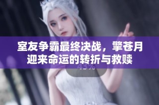 室友争霸最终决战，擎苍月迎来命运的转折与救赎