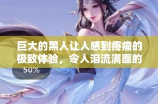 巨大的黑人让人感到疼痛的极致体验，令人泪流满面的暧昧故事
