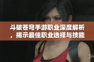 斗破苍穹手游职业深度解析，揭示最佳职业选择与技能组合攻略