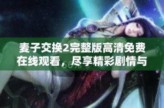 麦子交换2完整版高清免费在线观看，尽享精彩剧情与角色魅力