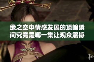 缘之空中情感发展的顶峰瞬间究竟是哪一集让观众震撼不已