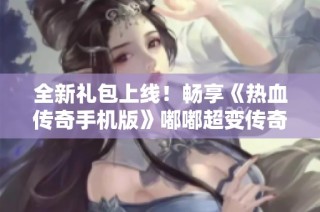 全新礼包上线！畅享《热血传奇手机版》嘟嘟超变传奇手游带来的无尽乐趣与冒险体验