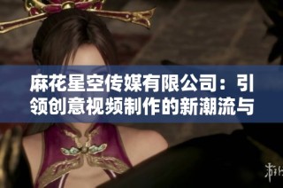 麻花星空传媒有限公司：引领创意视频制作的新潮流与趋势