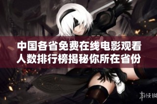 中国各省免费在线电影观看人数排行榜揭秘你所在省份位置