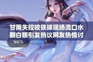 甘雨失控咬铁球现场流口水翻白眼引发热议网友热情讨论
