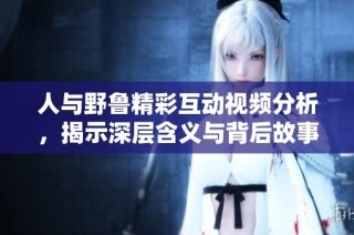 人与野鲁精彩互动视频分析，揭示深层含义与背后故事