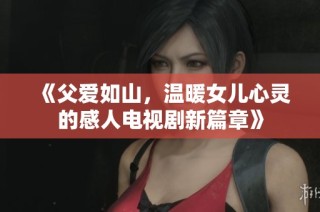 《父爱如山，温暖女儿心灵的感人电视剧新篇章》
