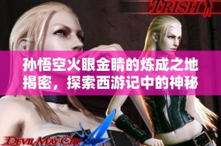 孙悟空火眼金睛的炼成之地揭密，探索西游记中的神秘力量