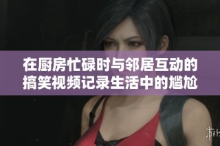 在厨房忙碌时与邻居互动的搞笑视频记录生活中的尴尬瞬间