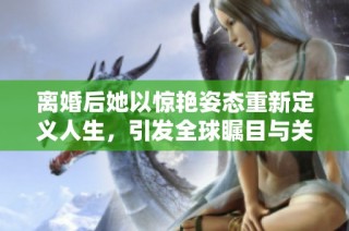 离婚后她以惊艳姿态重新定义人生，引发全球瞩目与关注
