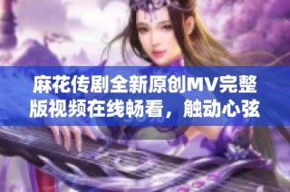 麻花传剧全新原创MV完整版视频在线畅看，触动心弦的精彩演绎