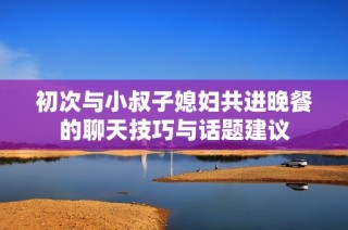初次与小叔子媳妇共进晚餐的聊天技巧与话题建议