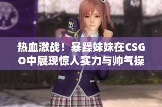 热血激战！暴躁妹妹在CSGO中展现惊人实力与帅气操作