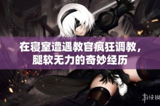 在寝室遭遇教官疯狂调教，腿软无力的奇妙经历