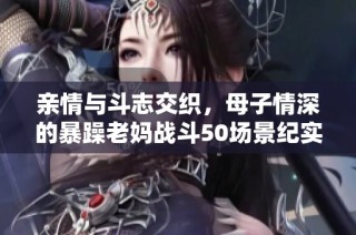 亲情与斗志交织，母子情深的暴躁老妈战斗50场景纪实