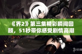 《界2》第三集精彩瞬间回顾，51秒带你感受剧情高潮