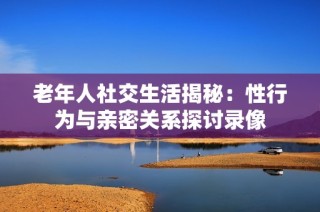 老年人社交生活揭秘：性行为与亲密关系探讨录像