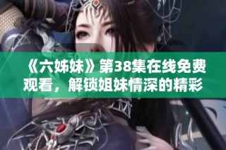 《六姊妹》第38集在线免费观看，解锁姐妹情深的精彩剧情与悬念发展