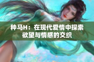 种马H：在现代爱情中探索欲望与情感的交织