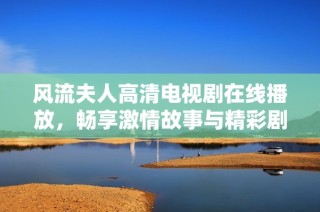 风流夫人高清电视剧在线播放，畅享激情故事与精彩剧情尽在其中