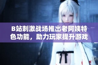 B站刺激战场推出老阿姨特色功能，助力玩家提升游戏体验