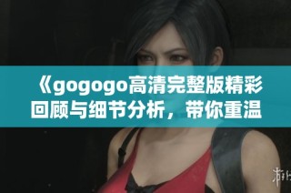 《gogogo高清完整版精彩回顾与细节分析，带你重温这部经典之作》