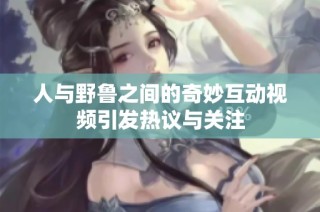 人与野鲁之间的奇妙互动视频引发热议与关注