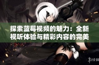 探索蓝莓视频的魅力：全新视听体验与精彩内容的完美结合