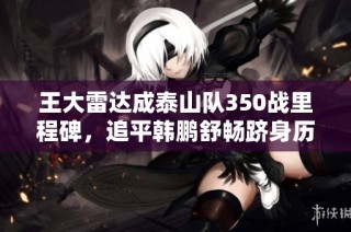 王大雷达成泰山队350战里程碑，追平韩鹏舒畅跻身历史第二