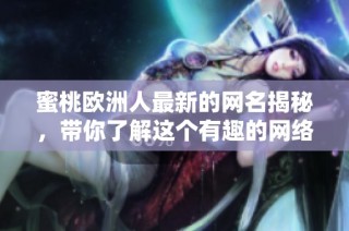蜜桃欧洲人最新的网名揭秘，带你了解这个有趣的网络人物新风格