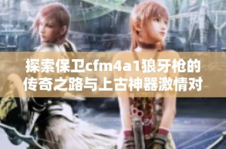 探索保卫cfm4a1狼牙枪的传奇之路与上古神器激情对决