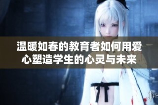 温暖如春的教育者如何用爱心塑造学生的心灵与未来