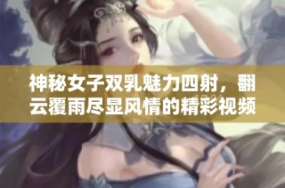 神秘女子双乳魅力四射，翻云覆雨尽显风情的精彩视频