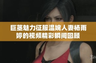 巨茎魅力征服温婉人妻杨雨婷的视频精彩瞬间回顾