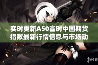 实时更新A50富时中国期货指数最新行情信息与市场动态分析