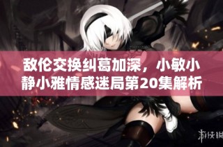 敌伦交换纠葛加深，小敏小静小雅情感迷局第20集解析